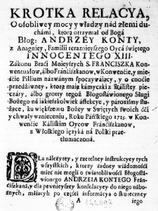 Krotka Relacya, o osobliwey mocy y władzy nad złemi duchami, kt&oacute;rą otrzymał od Boga Błog: Andrzey Konty, z Anagniey, Familii teraznieyszego Oyca świętego Innocentego XIII. Zakonu Braći Mnieyszych S. Franciszka Konwentuałow, albo Franćiszkanow, w Konwenćie, y mieśćie Pillium nazwanym spoczywaiący, y o cnoćie przedźiwney, ktorą maią kamyczki z skalistey pieczary, albo grotty tegoż Błogosławionego Sługi Bożego na iakieszkolwiek affekcye, y paroxismy służące, ku większemu Bożey w Swiętych swoich ćći y chwały wznieceniu, Roku Pańskiego 1723. w Konwenćie Kaliskim Oycow Franćiszkanow, z Włoskiego ięzyka na Polski przetłumaczona