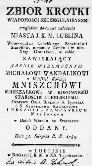 Zbi&oacute;r krotki Wiadomosci szczegulnieysze względem dawności założenia Miasta J. K. M. Lublina Woiewodztwa Lubelskiego, Senator&oacute;w i Starost&oacute;w, niemniey Zamku i w nim Xiąg Grodzkich, w sobie zawieraiący Jasnie Wielmoznym Michałowi Wandalinowi z Wielkich Kończyc Mniszchowi Marszałkowi W. Koronnemu Staroscie Lubelskiemu. Orderow Orła Białego S. Jędrzeia i S. Stanisława Kawalerowi. i Urszuli z Zamoyskich Małżonkom w Dzień Wiazdu na Starostwo oddany. Dnia 31. Sierpnia R. P. 1785.