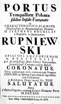 Portus Tranquillatae Poloniae solidior Insulis Fortunatis in Characteristico Flumine Illustrissimi ac Reverendissimi Domini, D. Stephani Boguslai a Rupniew, in Januszewice Rupniewski Episcopi Luceoriensis & Brestensis pro secundissimis Boni Publici Stationibus, secunda post Camenecensem Infula coronatus. Circa auspicatum vero, coronati ipso Nomine Pastoris in Urbem Cathedralem ingressum, rudi Celeusmate a Residentia Drogicinensi Soc: Jesu salutatus. Anno a Partu Virginis, eodemque Salutis Humanae Portu MDCCXXII.