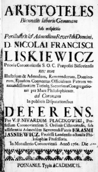 Aristoteles biennalis laboris Gemmam sub auspiciis Perillustris & Admodum Reverendi Domini, D. Nicolai Francisci Liskiewicz Prioris Coronoviensis S. O. C. Praepositi Bissobiensis neco non Illustrium & Admodum, Reverendorum, Dominorum, Eiusdem Conventus Officialium Patrum venerandissimorum Totiusque Sacerrimae Congregationis per Mare Philosophicum. ad Coronam in publicis Disputationibus deferens. Per V. F. Nivardum Płaczkowski, Professum Coronoviensem S. Ordinis Cisterciensis, sub assistentia Admodum Reverendi Patris Erasmi Jasniewicz, Professi Landensis actualis Philosophiae Professoris. In Monasterio Coronoviensi Anno 1761. Die [1ma Junii]