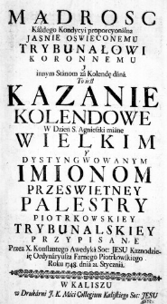 Mądrosc Każdego Kondycyi proporcyonalna Jasnie Oswieconemu Trybunałowi Koronnemu y innym Stanom za Kolendę dana. To iest Kazanie Kolendowe w Dzień S. Agnieszki miane Wielkim y Dystyngwowanym Imionom Przeswietney Palestry Piotrkowskiey Trybunalskiey przypisane Przez X. Konstantego Awedyka Soc: Jesu Kaznodzieię Ordynaryusza Farnego Piotrkowskiego Roku 1748. dnia 21. Stycznia