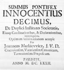 Summus Pontifex Innocentius Decimus, De Duplici Instituto Societatis, Eiusque Constitutionibus, & Declarationibus, interrogatus, optimam informationem accepit Per Joannem Markiewicz, J. U. D. Cracoviensem, Varmiensem Canonicum, Tarnoviensem Praepositum