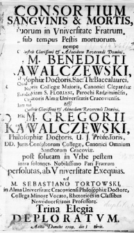 Consortium Sanguinis & Mortis, Duorum in Universitate Fratrum, sub tempus Pestis mortuorum, nempe Illustris Clarissimi & Admodum Reverendi Domini D. M. Benedicti Kawalczewski, Philosophiae Doctoris, Sac: Th: Baccalaurei, [...] et Illustris Clarissimi & Admodum Reverendi Domini, D. M. Gregorii Kawalczewski, Philosophiae Doctoris, U. J. Professoris [...] post solutam in Urbe pestem intra solennes, Nobilissimo Pari Fratrum persolutas, ab Universitate Exequias. A M. Sebastiano Tortowski, in Alma Universitate Cracoviensi Philosophiae Doctore [...] Trina Elegia deploratum. Anno Domini 1709. die 3 8bris
