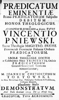 Praedicatum Eminentiae Primo Praedicatorum Subjecto Debitum Honor Theologicus, in Admodum Reverendo ac Eximio Patre Vincentio Pniewski, Sacrae Theologiae Magistro, Priore Provinciali Provinciae Poloniae Ordinis Praedicatorum, dum Sacrae Theologiae Doctor in Celeberrimo SSmae Trinitatis, Ordinis Praedicatorum Generali Cracoviensi Conventu renuntiaretur; per M. Joannem Chrysostomum Tortowski, ina Alma Universitate Crac: Philosophiae Doctorem & Professorem, Collegam Minorem, plaudente Stylo demonstratum. Anno Verbi Incarnati 1723. Die 15. Mensis Iunii