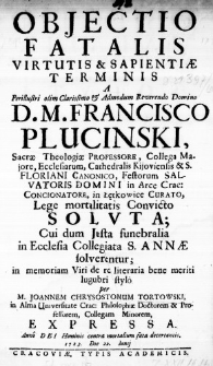 Objectio Fatalis Virtutis & Sapientiae Terminis a Perillustri olim Clarissimo & Admodum Reverendo Domino D. M. Francisco Plucinski, Sacrae Theologiae Professore, Collega Majore, Ecclesiarum, Cathedralis Kijoviensis & S. Floriani Canonico, Festorum Salvatoris Domini in Arce Crac: Concionatore, in Łętkowice Curato, Lege mortalitatis Convicto Soluta; Cui dum Justa funebralia in Ecclesia Collegiata S. Annae solverentur; in memoriam Viri de re literaria bene meriti lugubri stylo per M. Joannem Chrysostomum Tortowski, in Alma Universitate Crac: Philosophiae Doctorem & Professorem, Collegam Minorem, expressa. Anno Dei Hominis contra mortalium fata decertantis 1723. Die 22. Iunii