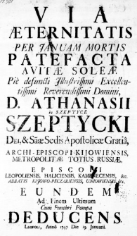 Via Aeternitatis per Januam Mortis Patefacta Avitae Soleae Pie defuncti Illustrissimi Excellentissimi Reverendi Domini, D. Athanasii in Szeptyce Szeptycki Dei, & Saae Sedis Apostolicae Gratia, Archi-Episcopi Kijowiensis, Metropolitae Totius Russiae, Episcopi Loepoliensis, Haliciensis, Kamenecensis, &c. Abbatis Kijowo-Peczariensis, Uniowiensis, &c. Eundem ad Finem Ultimum cum Funebri Pompa deducens. Leopoli, Anno 1747. Die 19. Januarii