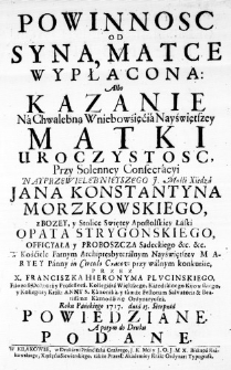 Powinnosc od Syna, Matce wypłacona: Albo Kazanie na Chwalebną Wniebowźięćia Nayświętszey Matki Uroczystosc, przy Solenney Consecracyi Nayprzewielebnieyszego J. Mośći Xiędza Jana Konstantyna Morzkowskiego, z Bozey, y Stolice Swiętey Apostolskiey Łaski Opata Strygonskiego, Officyała y Proboszcza Sądeckiego &c. &c. w Kościele Farnym Archipresbyteralnym Nayświętszey Maryey Panny in Circulo Cracov: przy walnym konkurśie, przez X. Franciszka Hieronyma Plucinskiego, Filozofii Doktora y Professora, Kollegiata Większego, Katedralengo Kijowskiego, y Kollegiaty Krak: Anny S. Kanonika, y tamże Festorum Salvatoris & Beatissimae Kaznodźieię Ordynaryusza. Roku Pańskiego 1717. dnia 15. Sierpnia powiedziane. A potym do Druku podane