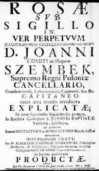 Rosae Sub Sigillo In Ver Perpetuum Illustrissimo & Excellentissimo Domino D. Joanni Comiti in Słupow Szembek Supremo Regni Poloniae Cancellario, Graudentinensi, Lubaczoviensi, Capinensi, &c. &c. Capitaneo. inter atra mortis involucra Explicatae; Et inter funebralia Sepulchralis pompae, In Ecclesia Collegiata S. Joannis Baptistae Varsaviae, celebrata, ad aeternam Summi Protectoris ac Benefactoris Munificentissimi memoriam Officiosissimo Cultu Per M. Albertum Josephum Goszkowski, Philosophiae Doctorem, & Professorem, Collegam Majorem, Ecclesiae Collegiatae Sanctae Annae Cracoviae Canonicum. in lucem publicam Productae. Anno, Quo Flos Nazarenus e Rosa sine spinis prodiit, 1731. Die 5. Inuii
