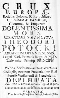 Crux Europae, Ecclesiae Polonae, & Reipublicae, Celsissimae Familiae, Clientum, & Pauperum Dolentissima Mors Celsisimi Principis Theodori Potocki Archi-Episcopi Gnesnensis, Legati Nati, Primatis Regni & M. D. Lithuaniae, Primiq; Principis a Polona Societate, Archi-Dioecesanis Collegiis, neco non Fundatialibus Residentiis Varsaviensi & Lanciciensi. Deplorata, Anno Dei in Cruce morientis 1738. d. 12. 9bris