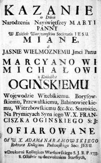Kazanie w Dźień Narodzenia Nayświętszey Maryi Panny W Kośćiele Warszawskim Societatis Iesu. Miane, a Jasnie Wielmoznemu Jmci Panu Marcyanowi Michałowi z Koźielska Oginskiemu Wojewodzie Witebskiemu. Borysowskiemu, Przewalskiemu, Babinowieckiemu, Wierzbowskiemu &c. &c. Staroście. Na Prymicyach Syna iego W. X. Franciszka Oginskiego S. J. Ofiarowane Od W. X. Adama Naramowskiego Rektora Kollegium Pułtowskiego Soc: Jesu.
