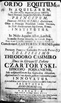 Ordo Equitum Et Aquilarum, Ex Nido Aquilae Magnarum alarum Christi, Sacri Romani Imperii a Christo Fundati Principum, Divorum Petri & Pauli Apostolorum, Olim a Principe Praesulum Leone Decimo, In Nido duodenarum Aquilarum, Romae, institutus. Nunc In Nido Aquilae Albae, Lechia, In medio Romae inversae, in Corde Regni, Cum Armis Serenissimi Augusti III. Regalium Gladiorum, Cum Avito Czartorysciorum Equite in Principe Praesule Cathedrae Petri & Pauli Celsissimo Theodoro Casimiro Duce in Klewan & Zukow Czartoryski, Episcopo Posnaniensi, sub auspicatissimum sue Cathedrae Ascensum, Applaudente Polona Aquila, gestiente Palaemoniae Equite Innovatus. A devinctissima inter Ordines Religioses Societate Iesu Colleg: Vars: Salutatus. Anno Domini 1739.
