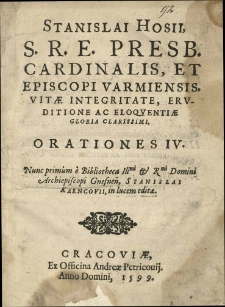 Stanislai Hosii S. R. E. Presb. Cardinalis, et Episcopi Varmiensis. Vitae Integritate, Eruditione ac Eloquentiae Gloria Clarissimi. Orationes IV. Nunc primum e Bibliotheca Illmi & Rmi Domini Archiepiscopi Gnesnen, Stanislai Karncovii, in lucem editae