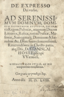 De Expresso Dei verbo. Ad Serenissimum Dominum, Dominum Sigismundum Augustum, Dei Gratia Regem Poloniae, magnum Ducem Lituaniae, Russiae, totius Prussiae, Masoviae, Samogitiaeq; Dominum & haeredem &c. Dnm suum clementissimu. Reverendissimi in Christo patris atq; Dni, D. Stanislai Hosii Episcopi Warmien. Libellus valde utilis, ac his temporibus necessarius