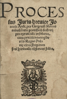 Processus iuris breuior Joannis Andr[eae] per Gregoriu[m] Shamotulanu[m] iuris pontificii doctore[m] pro tyrunculis resolutus, cum practica exemplari in Regno Polonię circa strepitum fori spiritualis obseruari solita