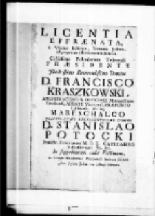 Licentia effraenata, a Vindice scelerum, numinis justitia ad perpetuos inferni carceres damnata celsissimo Poloniarum tribunali praesidente Illustrissimo Reverendissimo Domino D. Franciszko Kraszkowski Archidiacono et officiali Metropolitano Gnesnensi Abbate Vitoriensi Praeposito Calisiensi etc etc Mareschalo Illustrissmo excellentisso domino D. Stanislao Potocki Praefecto Excubiarum M.D.L. Capitaneo Rubielloviensi etc etc in suppedaneam cadit victimam, in Collegio Wierzboviano Petricoviensi Societatis Jesu anno Supremi Judicit 1719 Mense Februario