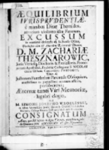 Aequilibrium iurisprudentiaee manibus Divae Themidos atrocium violento ictu Fatorum excussum in maxime dolendo et luctuoso obitu Perillustris olim et Admodum Reverendi Domini D.M. Zachariae Thesznarowic Juris Vtriusque Doctoris et Professoris, Protonotarij Apostolici, Ecclesiae Collegiatae S. Nicolai extra Urbem Cracovien: Praepositi Dum illi Justorum Funebrium Parentale Obsequium, maestissimo ac pientissimo omnium affectu, persolveretur; Aeternae tanti Viri Memoriae, lugubri elogio a M. Simone Josepho Wroblinski, in Alma Vniversitate Studij Generalis Cracov: Philosophiae Doctore, Collega Majore, Ordinario Matheseos Professore consignatum anno, quo Sol Iustitiae in Signo Virginis, aequilibrium salustis Humanae fecit MDCCXII