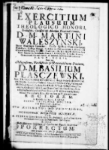 Exercitium plausuum theologico honori Perillustris, Clarissimi et Admodum Reverendi Domini, D. M. Martini Waleszynski Sacrae Theologiae Licentiati, Cursus Ejusdem Controversiarum Professoris, Collegae Moajoris, Ecclesiarum; Collegiatarum; S. Floriani Clepardiae ad Cracov. Canonici Scalbimisiensis et S. Michaelis in Arce Crac. Custodis Parochialis Montis S. Georgii in Scepusio Curati Contuberij Hierosolimitani et Scholarum Novodvorseianarum provisoris dum per Magnificum, Perillustrem et Reverendissimum Dominum, D. M. Basilium Plasczewski Sacr. Th. Doctorem et Professore Collegij Majoris Seniorem Patrem Ecclesiar. Cathedr. Crac. Canonicum Collegiatae SS. OO. et Paroch. Prosov. Praepositum in Nasiechowice Curatum Ordinariu Libroru per Dioecesim Crac. Censorem Concubernij Smieszkoviani Provisorem S. R. M. Secretariu Studij Almae Universitatis Crac. Generalem ac Vigilantissimum rectorem. In Ecclesia Collegiata S. Annae Sacrae theologiae doctor ritu solenni renuntiaretur In vim Gratitudinis Suo Aestimatissimo provisori ex voto nobilissimae iuuentutis academicae per M. Petrum Goszkowski Ph. Doctorem in Classibus Novo durscianis Ordinarium Rhetorices Professorem Ad manus Illustrissimorum Hospitum et Celeberrimi Senatus Academici porrectum