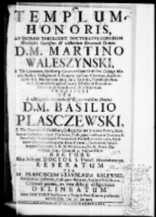 Templum honoris, ad Sacram theologici doctoratus coronam Perillustri Clarissimo et Admodum Reverendo Domino D. M. Martino Waleszynski S. Th. Licentiato Ejusdemque Controversioru Professori Collegae Majori Eccles. Collegiataru S. Floriani ad Crac. Canonico Scarbimiriensis et S. Michaelis in Arce Crac. Custodi, Parochialis Montis S. Georgij in Scepusio Curato, Schlarum Novodvorsianarum et Contubernij Hierosolymitani provisori dum a Magnifico Perillustri et Reverendissimo Domino D. M. Basilio Plasczewski S. Th. Doctore et Professore Collegij Majoris Seniore Patre Ecclesiarum Cathedralis Crac. Canonico, Collegiatae Sanctorum Omnium et Parochialis Prosovicensis Praeposito in Nasiechovice curato, Oradinario Libroru per Dioecesim Crac. Censore, Contubernij Smieszkoviani Provisore S. R. M. Secretario, Studij Almae Universitatis Crac. Generali ac Vigilantissimo Rectore Ritu Solenni doctor S. theol. denuntiaretur; reseratum. Per M. Franciscum Stanislaum Kalewski Philosophiae Doctorem, Collegam Majorem, Regium Professorem, Clientali penna, in vim debitae obligationis delineatum