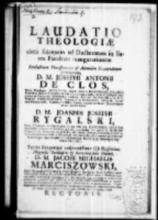 Laudatio theologiae circa solennem ad doctoratum in Sacra Facultate inaugurationem Perillustrium Clarissimorum et Admodum Reverendorum D. M. Josephi Antonii Declos, Sacrae Theologiae Licentiati Cursus Moralis Professoris Collegae Majoris Siradiensis Cancellarii Ecclesiarum; Collegiatae S. Floriani Clepardiae ad Cracoviam Canonici ibidemque Festorum salvatoris ac B. V. Mariae concionatoris Parochialis in Nasiechowice curati Academiae Pinczoviensis Contubernii Philosphorum necnon Scholarum Novodvorscianarum provisoris D. M. Joannis Josephi Rygalski Sacrae Theologiae Licentiati Cursus Polemici Professoris Collegae Majoris Lanciciensis Cancellari Ecclesiarum Collegiatae S. Floriani Clepardiae ad Cracoviam Canonici, Pariochalis Vetero-Corcinensis Curati, Universitatis Cracoviensis Generalis procuratoris, Publici Sacra Authoritate Apostolica notarii. Tertio semperque auspicatissimo sub regimine Magnifici Perillustris et Reverendissimi Domini D. M. Jacobi Michaelis Marciszowski Juris Utriussque Doctoris et Professoris Ejusdemque Facultatis Procancellarii Collegii Juridici Senioris patris Ecclesiarum cathedralis Cracoviensis Canonici Collegiatae SS. OO. Primicerii, Parochialis in Koniusza Curati Librorum per Diaecesim Crac. Censoris Ordinandorum et Approbandorum Examinatoris Judicis Synodalis, Contuberniorum Regio Jagelloniani, Jurisperitorum necnon Academiae Tarnoviensis Provisoris, Studii Almae Universitatis Cracoviensis Generalis et Amplissimi rectoris