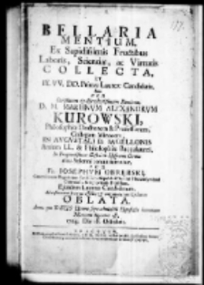 Bellaria mentium, ex sapidissimis fructatibus laboris, Scientiae, ac Virtutis collecta et IX VV. DD. Primae Laureae candidatis dum per Clarissimum et Excellentissimum Dominum D. M. Martinum Alexandrum Kurowski Philosophiae Doctorem et Professorem, Collegam Minorem, in Augustali D. Iagellonis artium l.l. et philosophiae baccalaurei In Frequentissima Illustrium Hospitum Corona ritu Solenni renuntiarentur, per Fr. Josephum Obrębski Canonicorum Regularium Sanctissimi Sepulchri Domini Hierosolymitani Conventus Miechoviensis Professum, Ejusdem Laureae Candidatum, Ad refonantem fraterni affectus et congratulationis Cytharam oblata