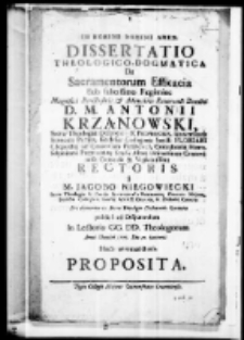 In Nomine Domini Amen Dissertatio theologico-dogmatica de sacramentorum efficacia sub felicissimo regimine Magnifici Perillustris et Admondum Revernedi Domini D. Antonii Krząnowski Sacrae Theologiae Doctoris et Professoris Universitatis Senioris Patris, Ecclesiae Collegiatae Sancti Floriani Clepardiae ad Cracoviam Praepositi, Concubernii Hierosolymitani Provisoris Studii Almae Universitatis Cracoviensis Generalis et Vigilantissimi rectoris a M. Jacobo Niegowiecki Sacrae Theologiae et Cursus Sacramentalis Professore, Collega Majore Ecclesiae Collegiatae Sanctae Annae Decano in Zielonki Curatoin Sacrae Theologiae pro obtinenda doctoraus licentia publice ad disputandum in Lectorio CC. DD. Thologorum anno Domini 1775. Die 30 Januarii Horis antemeridianis proposita