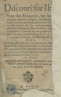 Discours sur l'histoire de Polognois par lequel on peult cognostre l'origine, situatio[n], fertilité, moeurs, loix et coustumes, des habita[n]s du Roiaume et dés leur commencement ils esleurent Seigneurs, Ducz et Roys qui par interruption d'années les ont gouvernez ius ques a present que Monseigneur Henry de France, Duc d'An jou, en a esté esleu Roy. Plus le desseign et plant des voix donnees et remonstra[n]ces faictes des competiteurs au Royaume de Pologne [...] en l'ellexion en Roy [...] faicte en la ville de Varchonie en l'année 1573. Le tout extraict des Historiographes Allemans [...]