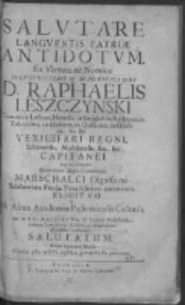 Salutare languentis patriae antidotum Ex Virtute ac Nomine Illustrissimi et Magnifici Dni D. Raphaelis Leszczynski Comitis in Leszno, Heredis in Smigiel, in Rydzyna, in Zaborowo, in Dąbecz, in Gołanice, in Goślina [et]c. [et]c. Vexilliferi Regni Schovensis, Moscicensis, [et]c. [et]c. Capitanei atq[ue] eo tempore Generalium Regni Comitiorum Marschalci Dignissimi Saluberrima Patriae Vota feliciter coronantis Elicitum [et] ab Alma Academiae Posnaniensis Colonia per M. S. C. Malicki Phiae D. Poeseos Professorem, necnon Contubernij Szołdrsciani Praefectum officiosissima veneratione salutatum