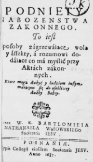 Podniety nabozenstwa zakonnego. To iest sposoby zagrzewaiące wolą y affekty, a rozumowi dodaiące co ma myślić przy Aktach zakonnych. Ktore mogą służyć y ludziom inszym maiącym się do osobliwey służby Bożey. Przez W. K. Bartłomieia Nathanaela Wąsowskiego Societatis Iesu