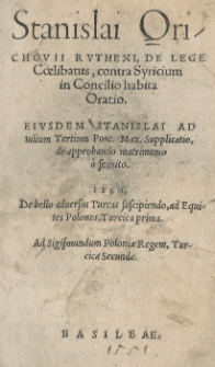 Stanislai Orichovii [...] De lege coelibatus, contra Syricium in concilio habita Oratio. Eiusdem [...] ad Julium III [słow.] Pont[ificem] Max[imum] supplicatio de approbando matrimonio a se inito. Item De bello adversus Turcas suscipiendo ad Equites Polonos Turcica prima. Ad Sigismundum Poloniae regem Turcica Secunda