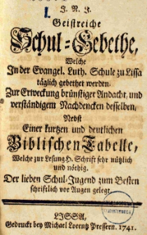 J.N.J. Geistreiche Schul-Gebethe, welche In der Evangel. Luth. Schule zu Lissa t&auml;glich gebethet werden. Zur Erweckung br&uuml;nstiger Andacht, und verst&auml;ndigem Rachdencten desselben Nebst Einer kurtzen und deutlichen Biblischen Tabelle, Welche zur Lesung h. Schrift sehr n&uuml;tzlich und n&ouml;thig. Der lieben Schul-Jugend zum Besten schriftlich vor Augen gelegt