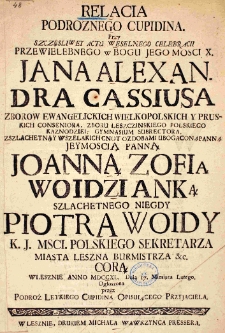Relacia podróżnego Cupidina. Przy szczęśliwey actu weselnego celebracii przewielebnego w Bogu Jegomości X. Jana Alexandra Cassiusa zborów ewangelickich wielkopolskich y pruskich conseniora, zboru Leszczinskiego polskiego Kaznodziei, gymnasium subrectora, z szlachetną y wszelakich cnót ozdobami ubogaconą Panną Jeymością Panną Joanną Zofią Wojdzianką szlachetnego niegdy Piotra Wojdy K. J. Mści Polskiego sekretarza miasta Leszna burmistrza etc. córą w Lesznie anno 1740. dnia 7 miesiąca lutego. Ogłoszona przez Podróż Letkiego Cupidyna opisuiącego przyiaciela