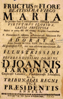Fructus in flore Beatissima Virgo Maria in primo suae Conceptionis illibatae instanti virtutibus florida, gratia fructuosa, publicae in aedibus RR. P. P. Ordinis Seraphici Conventualium Per P. Florianum a S. Adriano, in Petricoviensi Scholarum Piarum Collegio Rhetorices Professorem adorata, Anno Domini M.DCC.XXIV. Die 8. Decembris Ad gratiosum Ver, nec non uberem meritorum Autumnum, Illustrissimi ac Reverendissimi Domini D. Joannis Tarnowski Gnesnensis Canonici, Vladislaviensis Scholastici [et]c. [et]c. Tribunalis Regni Vice Praesidentis annexa, anno quo Virga Iesse florem et fructum edidit