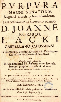 Purpura magni senatoris, lugubri mortis colore adumbrata in illustrissimo et magnifico domino D. Joanne Korzbok Łącki, castellano Caliss., in Szamotuły, Wronki, Łobzenica, Falmierowo, Krosz etc. etc. domino haereditario. Dum mortales tanti viri exuviae in Szamotuliensi P. P. Reformatorum ecclesia sumptu proprio exstructa et dotata in tristi dolentium animorum conspectu conderentur. Per M. Joannem Stan. Tarczewski, in alma Univ. Crac. phil. doct., in Academia Posnaniensi poeseos et mathes. profess., contubernii Szołdrsciani praefectum, orbi posthumo evoluta ac in vim officiosi cultus posteritati consecrata anno Regis regum 1694