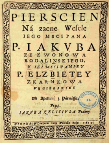 Pierscien na zacne Wesele Iego Msci Pana P. Iakuba ze Zwonowa Rogalinskiego y Iei Msci Paniey P. Elzbietey z Karnkowa Węgierskiey Od Apollina z Parnassu przez Iakuba Zeliciusa podany