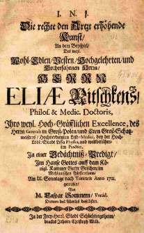 I.N.I. Die rechte den Artzt erhöhende Kunst, An dem Beispeil, Des [...] Elise Nitschkens, Philos. et Medic. Doctoris, Ihro weyl. Hoch-Gräfflichen Excellence, des Herrn Generals in Gross-Polen, und Cron-Gross-Schatzmeisters, Hochverdienten Leib-Medici bey der Hoch. Löbl: Stadt Lissa Physici [...] In einer Gedächtniss - Predigt [...] Am IX. Sonntage nach Trinitatis Anno 1711. gewiesen, Von M. Caspar Sommern, Vratisl.