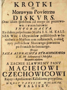 Krótki o Morowym Powietrzu diskurs. Oraz iakim sposobem od onego sie prezerwowac i w nim kurowac informacya. Ku dobru pospolitemu Miasta I.K.M. Kalisza Wiec i Obywatelow pobliszszych w Sąsiectwie z Miastem tym zostaiących, z-okazyey postrachow Morowego powietrza po stronach sie szerzącego. Przez Iana Albrachta Strachockiego I.K.M. Sekretarza i Medyka Na prętce napisana. A zacnie sławnemu panu Macieiowi Czechowicowi Raycy i Aptekarzowi Kaliskiemu przypisana