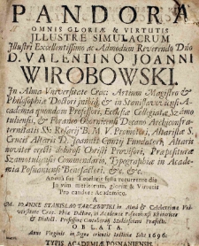 Pandora omnis gloriae [et] virtutis Jllustre simulacrum Illustri Excellentissimo ac Admodum Reverendo Dno D.Valentino Joanni Wirobowski In Alma Universitate Crac: Artium Magistro [et] Philosophiae Doctori Jnibiq[ue] [et] in Stanislavoviensi Academia quondam Professori, Ecclesiae Collegiatae Szamotuliensis, [et] Foraneo Obornicensi Decano Archiconfraternitatis SS: Rosarij B.M.V. Promotori, Altaristae S. Crucis Altaris D. Joannis Cantij Fundatori, Altaris noviter erecti dolorosi Christi Provisori, Praepositurae Szamotuliensis Commendario, Typographiae in Academia Posnaniensi Benefactori [et]c. [et]c. Annua sui Tutelaris festa recurrente die In vim meritorum, gloriae [et] Virtutis Pro candore Academico a M. Ioanne Stanislao Tarczewski in Alma [et] Celeberrima Universitate Crac. Phiae Doctore, in Academia Posnaniensi Rhetorices [et] Dialect. Professore Contubernij Szołdrsciani Praefecto oblata Anno [...] 1696