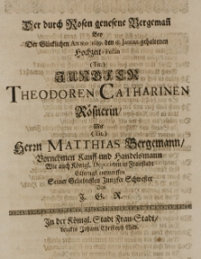 Der durch Rosen genesene Bergemann bey der Gl&uuml;cklichen Anno 1689. den 18. Januar gehaltenen Hochzeit-Festin [...] Theodoren Catherinen R&ouml;snerin, mit [...] Matthias Bergemann [...] Kauff-und Handelsmann [...] entworffen Seiner Geliebtesten Jungfer Schwester von J. G. R.