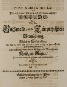 Post nubila jubila! oder die auf so viel Weinen und Trauren erfolgte Freude wolte bey der Buchwald- und T&auml;upitzischen Verm&auml;hlung, und Ehelichen Verkn&uuml;pffung So den 6. April vor Jubilate Anno 1693. in Frau-Stadt gl&uuml;cklich vollzogen wurde, Allen s&auml;mbtlich Anwesenden [...] Hochzeit-G&auml;sten in wiewohl wenig [...] Zeilen er&ouml;ffnen, die in dergleichen Sachen noch ungeubte Feder. M.S.