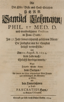 Als der edle [...] Herr Samuel Lehmann, phil. et med. d. und [...] practicus in Frau-Stadt im 57 Jahr seines [...] Alters die Zeitligkeit mit der Ewigkeit seeligst verwechselte und am 29 August A. 1694 dem Leibe nach Ehrlichstbeerdiget wurde fasste folgende Reime dem Seeligen, als seinem [...] liebgewesenen Freunde und [...] Gevatter zu Ehren und den Hinterlassenen zu Trost Pancratius Hayn