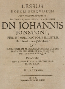 Lessus Honori Exequiarum Viri Incomparabilis Magnifici, Nobilissimi, Amplissimi Dn. Johannis Jonstoni, Phil. Et Med. Doctoris Illustris, Dn. Haereditarii in Ziebendorff, Qui D. VIII. Junii An. M.DC.LXXV. placide solutus Magnum Sui Apud Optimos Quosq[ue] Desiderium Reliquit Dicatus Ipso Tumulationis Die XXIX. Sept. M.DC.LXXV. a Clientibus