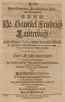 Als der [...] Samuel Friedrich Lauterbach [...] Pastor [...] in Fraustadt [...] Anno 1712 den 30 Octobr, das 50 Jahr seines Alters [...] bey gutem Wolstande hingeleleget gab [...] zu Bezeugung eines ergebensten Gemüths [...] seine [...] Freude [...] zu erkennen, mit diesen [...] Zeilen, ein tieffverpflichtester Diener Johann Lauterbach