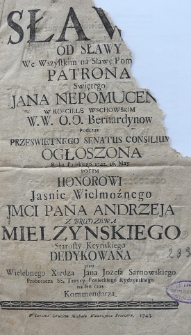 Sławo od sławy nie wszystkim na sławę pom.[...] patrona świetego Jana Nepomucena w kościele wschowskim w.w. O.O. Bernardyn&oacute;w podczas prześwietnego senatus consilium ogłoszona Roku Pańskiego 1742. 16 May Po tym honorowi Jasnie Wielmoźnego JMCi Pana Andrzeja z Brudzewa Mielzynskiego starosty kcynskiego dedykowana przez Wielebnego Xiędza Jana Jozefa Sarnowskiego proboszcza SS. Troycy ponieckiego rydzynskiego na ten czas kommendarza