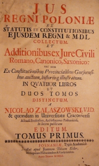 Jus Regni Poloniae ex statutis et constitutionibus ejusdem Regni [et] MDL collectum et additionibus Jure Civili Romano, Canonico, Saxonico nec non Ex Constitutionibus Provincialibus Gnesnensibus auctum, bistoriisq[ue] illustratum. In quatuor libros et duos tomos distinctum a Nicolao Zalaszowski, V.I.D. [et] quondam in Universitate Cracoviensi actuali professore, Archidiacono Posnaniensi, in lucem publicam editum. T. 1.