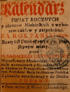 Kalendarz świąt rocznych y obrot&oacute;w niebieskich z wyborem czas&oacute;w y z aspektami na Rok Panski 1690. ktory iest przybyszowy a po przestępnym wtory przez M. Kazimierza Dziurkiewicza w przesławney Akademiey Krakowskiey nauk wyzwolonych y filozofiey doktora, w Akademiey Poznań. mathemat: y rhetoryki professora [...]