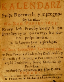 Kalendarz Swiąt Rocznych y z prognostykiem. Na Rok Panski 1693. Krory[!] iest Przybyszowy a po Przestępnym pierwszy, ku dobru pospolitemu. Z Oekonomiczną Instukcyą. Przez M. Jana Stanisława Tarczewskiego w Przesławney Akademiey Krakowskiey Filozofiey Doktora w Poznanskiey Poetyki Professora, Burse Szołdrskiey Prefekta z pilnością wyrachowany y do Druku podany
