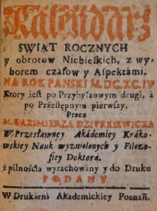 Kalendarz świąt rocznych y obrotów niebieskich, z wyborem czasów y aspektami na Rok Panski M.DC.XC.IV ktory iest po przybyszowym drugi, a po przestępnym pierwszy, przez M. Kazimierza Dziurkiewicza w przesławney Akademiey Krakowskiey Nauk wyzwolonych y Filozofiey Doktora. z pilnością wyrachowany y do druku podany