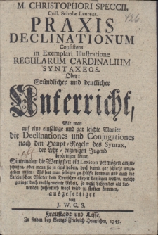Praxis declinationum Consistens in Exemplari Illustratione regularum cardinalium synataxeos. Oder: Gründlicher und deutlicher Anterricht, wie man auf eine einfältige und gar leichte Manier die Declinationes und Conjugationes nach den Haupt-Regeln des Syntax, der Lehr-begierigen Jugend beybringen könne, Sintemalen die Wenigsten ein Lexicon vermögen anzuschaffen, oder wenn sie ja eins haben, doch damit gar schlecht umzugehen wissen; Als hat man selbigen zu Hülffe kommen und auch die Lateinischen Wörter dem Deutschen allezeit beyfügen wollen, welche geringe doch wohlgemeinte Arbeit, so wohl Lehrenden als Lernenden hoffentlich wohl wird zu statten kommen, ausgefertiget von J. W. C. S.