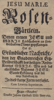 Jesu Mariae Rosen-G&auml;rtlein. Denen treuen Jesu und Marjae Liebhabern zu sonderbarem Nutze gepflantzet. Das ist: Gr&uuml;ndlicher Nachrtcht von der Gnadenreichen Ertz-Br&uuml;derschafft des heiligen Rosen-Krantzes Marjae: Wie auch des allers&uuml;ssesten Nahmens Jesu: Sambt Erklarung was der ewige Rosenkrantz sey. In diese kurtze Formverfasset. Cum Licentia Superiorum