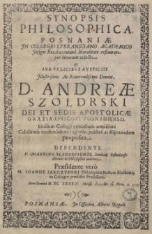 Synopsis philosophica Posnaniae In Collegio Lubransciano Academico Insigni Rozdrazeviana liberalitate restaurato; per biennium collecta, [et] sub felicibus auspiciis Illustrissimi Ac Reverendissimi Domini, D. Andreae Szołdrski Dei et Sedis Apostolicae gratia Episcopi Posnaniensis Eiusdem protectoris amplisimi Cultissimis erudito labore ingeniis, publice ac disputandum proposita. Defendente V. Martino Bledzeviense Seminarij Posnaniensis Alumno ac Philosophiae auditore. Praesidente vero M. Ioanne Iarczyński Philosophiae Doctore Ejusdemq[ue] in Collegio praedicto Professore. Anno Domini M.DC. XXXV Mense Maio die 16. Hora 2. pomerid